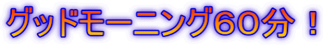 グッドモーニング６０分！